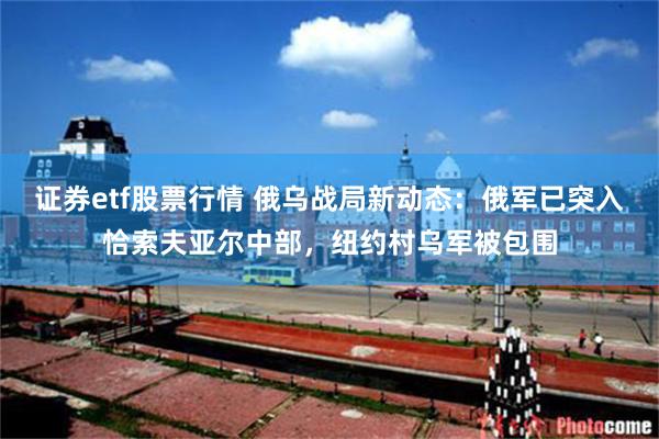 证券etf股票行情 俄乌战局新动态：俄军已突入恰索夫亚尔中部，纽约村乌军被包围