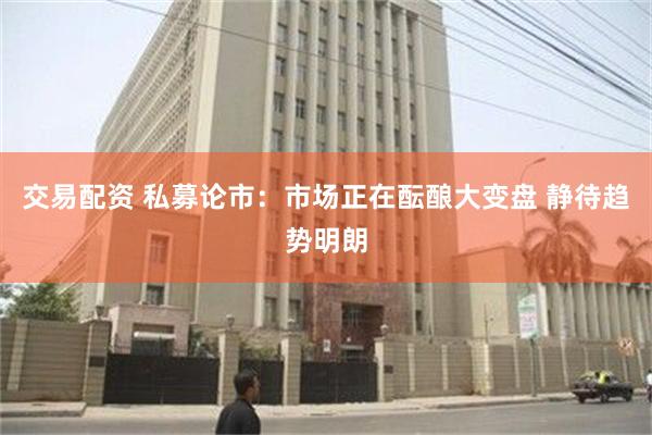 交易配资 私募论市：市场正在酝酿大变盘 静待趋势明朗