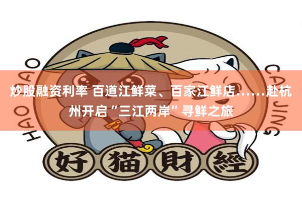 炒股融资利率 百道江鲜菜、百家江鲜店……赴杭州开启“三江两岸”寻鲜之旅