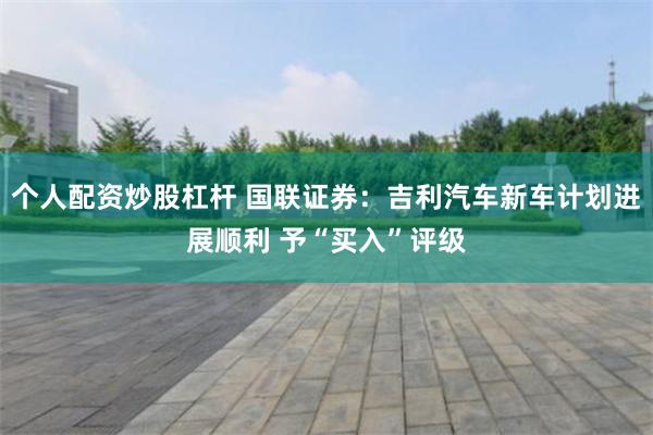 个人配资炒股杠杆 国联证券：吉利汽车新车计划进展顺利 予“买入”评级
