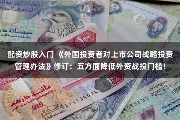 配资炒股入门 《外国投资者对上市公司战略投资管理办法》修订：五方面降低外资战投门槛！