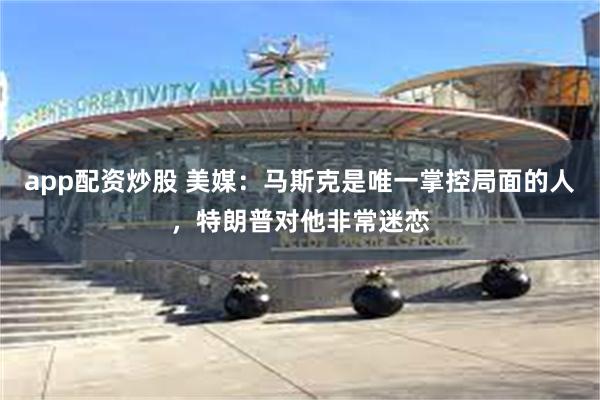 app配资炒股 美媒：马斯克是唯一掌控局面的人，特朗普对他非常迷恋