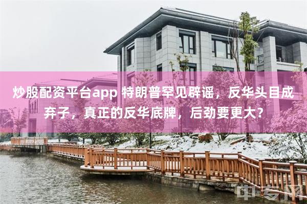炒股配资平台app 特朗普罕见辟谣，反华头目成弃子，真正的反华底牌，后劲要更大？