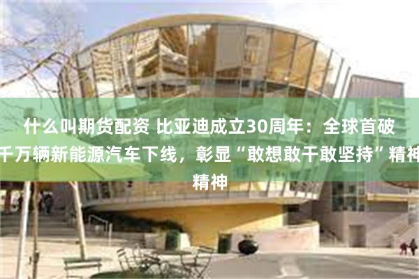什么叫期货配资 比亚迪成立30周年：全球首破千万辆新能源汽车下线，彰显“敢想敢干敢坚持”精神