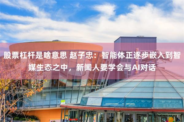 股票杠杆是啥意思 赵子忠：智能体正逐步嵌入到智媒生态之中，新闻人要学会与AI对话