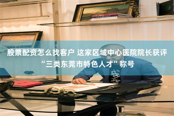 股票配资怎么找客户 这家区域中心医院院长获评“三类东莞市特色人才”称号