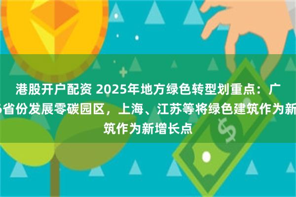 港股开户配资 2025年地方绿色转型划重点：广东等16省份发展零碳园区，上海、江苏等将绿色建筑作为新增长点