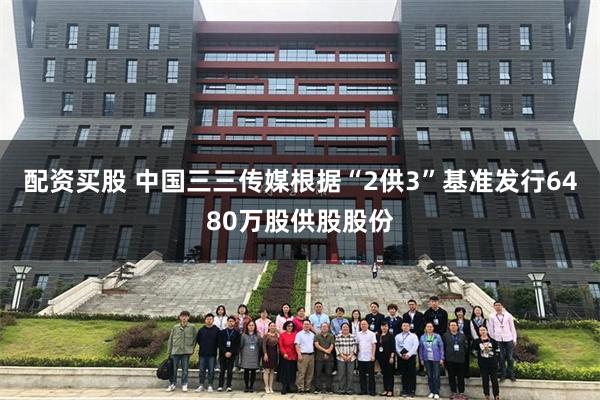 配资买股 中国三三传媒根据“2供3”基准发行6480万股供股股份
