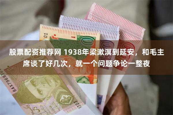 股票配资推荐网 1938年梁漱溟到延安，和毛主席谈了好几次，就一个问题争论一整夜