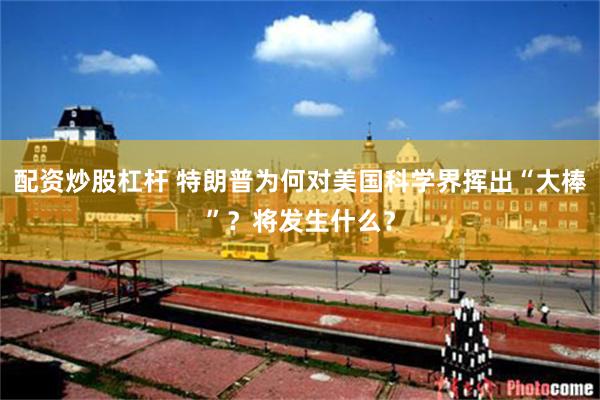 配资炒股杠杆 特朗普为何对美国科学界挥出“大棒”？将发生什么？