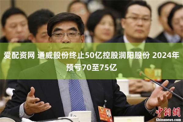 爱配资网 通威股份终止50亿控股润阳股份 2024年预亏70至75亿