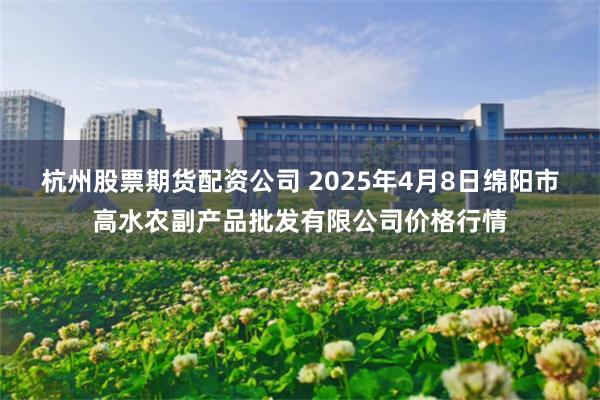 杭州股票期货配资公司 2025年4月8日绵阳市高水农副产品批发有限公司价格行情