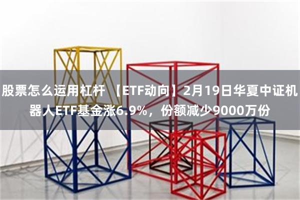 股票怎么运用杠杆 【ETF动向】2月19日华夏中证机器人ETF基金涨6.9%，份额减少9000万份