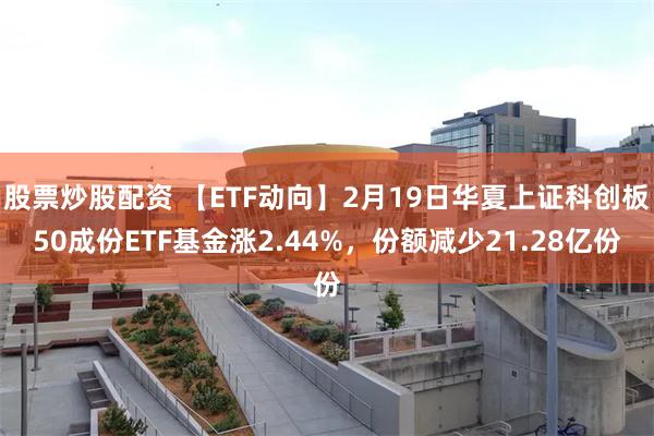 股票炒股配资 【ETF动向】2月19日华夏上证科创板50成份ETF基金涨2.44%，份额减少21.28亿份