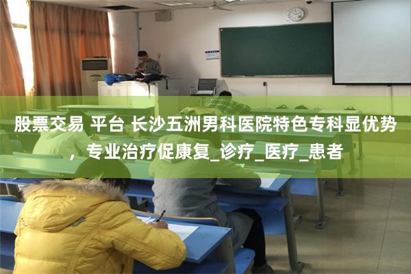 股票交易 平台 长沙五洲男科医院特色专科显优势，专业治疗促康复_诊疗_医疗_患者