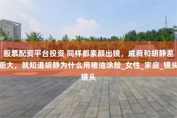 股票配资平台投资 同样都素颜出镜，戚薇和胡静差距大，就知道胡静为什么用猪油涂脸_女性_家庭_镜头