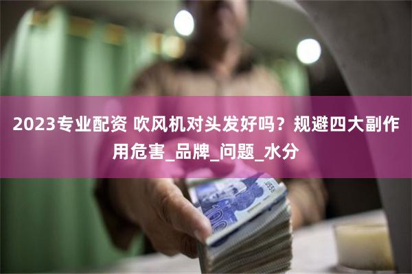 2023专业配资 吹风机对头发好吗？规避四大副作用危害_品牌_问题_水分