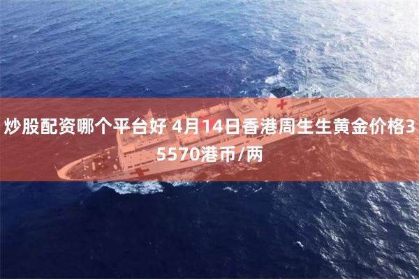 炒股配资哪个平台好 4月14日香港周生生黄金价格35570港币/两