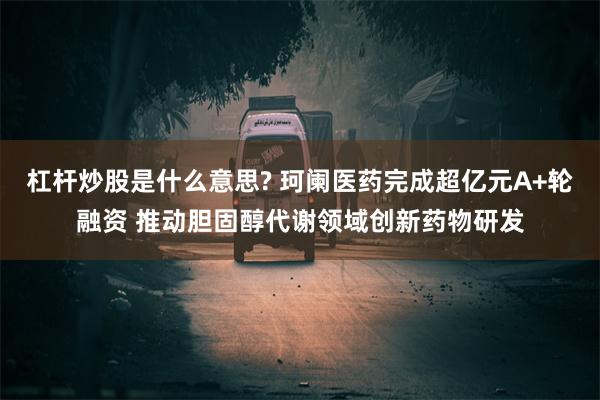 杠杆炒股是什么意思? 珂阑医药完成超亿元A+轮融资 推动胆固醇代谢领域创新药物研发