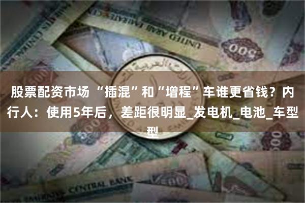 股票配资市场 “插混”和“增程”车谁更省钱？内行人：使用5年后，差距很明显_发电机_电池_车型