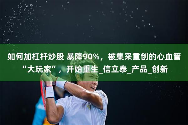 如何加杠杆炒股 暴降90%，被集采重创的心血管“大玩家”，开始重生_信立泰_产品_创新