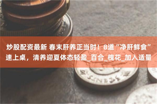 炒股配资最新 春末肝养正当时！8道“净肝鲜食”速上桌，清养迎夏体态轻盈_百合_槐花_加入适量