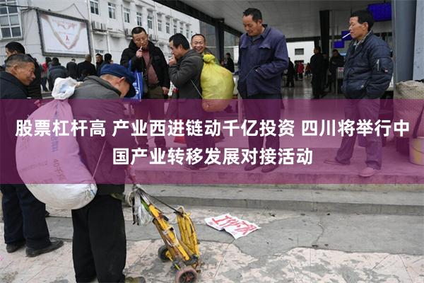 股票杠杆高 产业西进链动千亿投资 四川将举行中国产业转移发展对接活动
