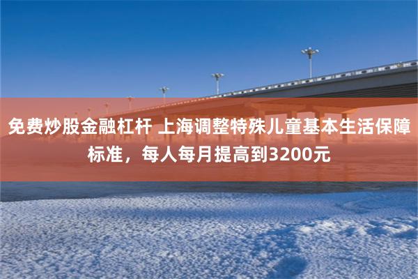 免费炒股金融杠杆 上海调整特殊儿童基本生活保障标准，每人每月提高到3200元