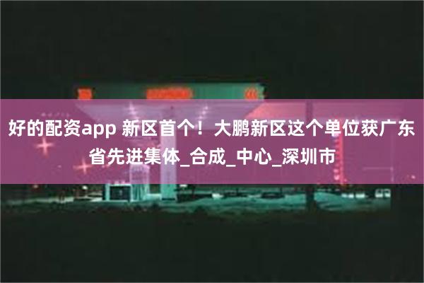 好的配资app 新区首个！大鹏新区这个单位获广东省先进集体_合成_中心_深圳市