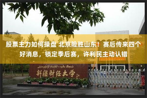 股票主力如何操盘 北京险胜山东！赛后传来四个好消息，锁定季后赛，许利民主动认错
