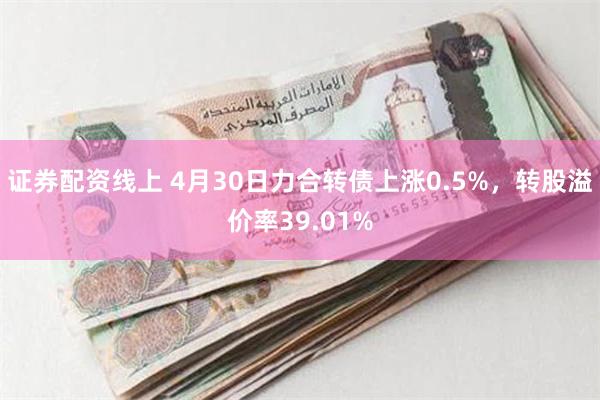 证券配资线上 4月30日力合转债上涨0.5%，转股溢价率39.01%