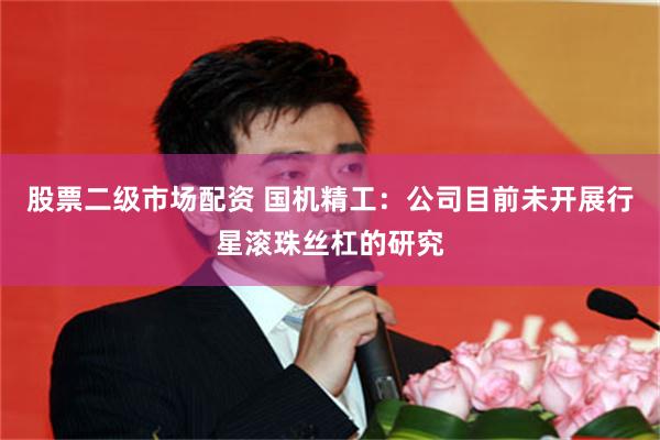 股票二级市场配资 国机精工：公司目前未开展行星滚珠丝杠的研究