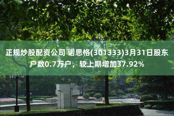 正规炒股配资公司 诺思格(301333)3月31日股东户数0.7万户，较上期增加37.92%