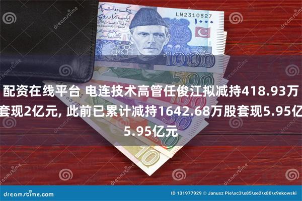 配资在线平台 电连技术高管任俊江拟减持418.93万股套现2亿元, 此前已累计减持1642.68万股套现5.95亿元