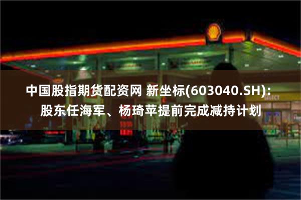 中国股指期货配资网 新坐标(603040.SH): 股东任海军、杨琦苹提前完成减持计划