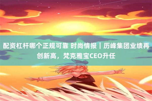 配资杠杆哪个正规可靠 时尚情报｜历峰集团业绩再创新高，梵克雅宝CEO升任