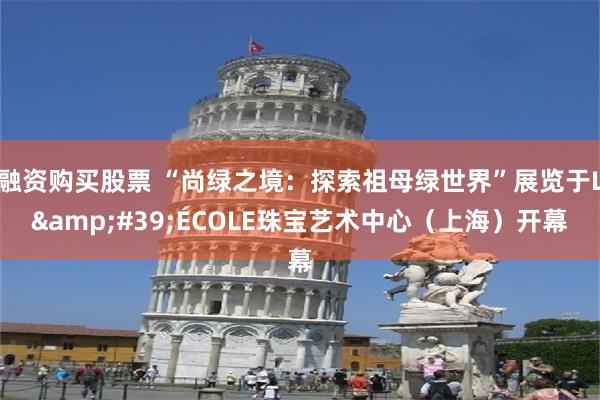 融资购买股票 “尚绿之境：探索祖母绿世界”展览于L&#39;ÉCOLE珠宝艺术中心（上海）开幕