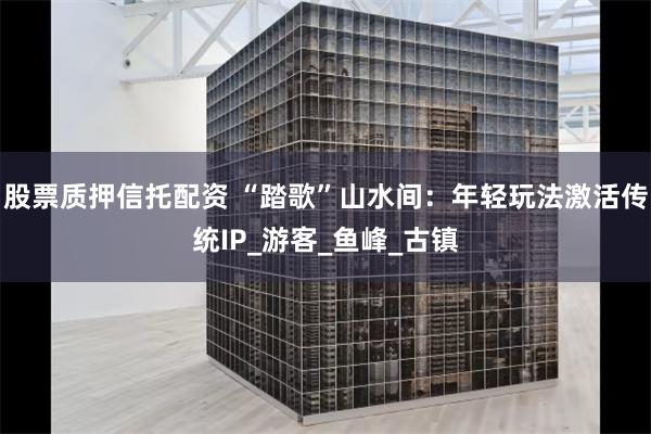 股票质押信托配资 “踏歌”山水间：年轻玩法激活传统IP_游客_鱼峰_古镇