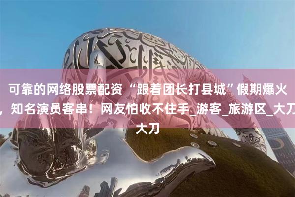 可靠的网络股票配资 “跟着团长打县城”假期爆火，知名演员客串！网友怕收不住手_游客_旅游区_大刀