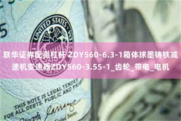联华证券配资杠杆 ZDY560-6.3-1箱体球墨铸铁减速机变速器ZDY560-3.55-1_齿轮_带电_电机