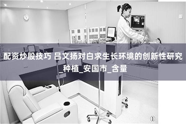 配资炒股技巧 吕文扬对白求生长环境的创新性研究_种植_安国市_含量