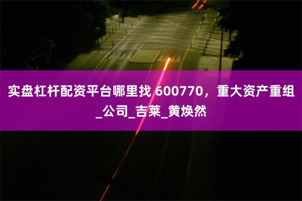 实盘杠杆配资平台哪里找 600770，重大资产重组_公司_吉莱_黄焕然