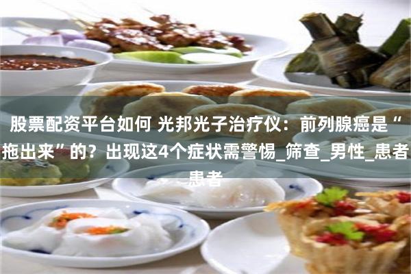 股票配资平台如何 光邦光子治疗仪：前列腺癌是“拖出来”的？出现这4个症状需警惕_筛查_男性_患者