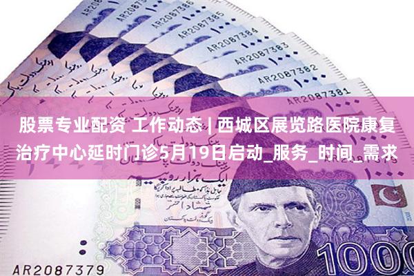 股票专业配资 工作动态 | 西城区展览路医院康复治疗中心延时门诊5月19日启动_服务_时间_需求