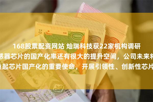 168股票配资网站 灿瑞科技获22家机构调研：国内模拟芯片和磁传感器芯片的国产化率还有很大的提升空间，公司未来将继续切实肩负起芯片国产化的重要使命，开展引领性、创新性芯片研发，突破关键核心技术（附调研问答）