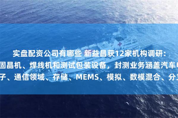 实盘配资公司有哪些 新益昌获12家机构调研：公司目前已推出半导体固晶机、焊线机和测试包装设备，封测业务涵盖汽车电子、通信领域、存储、MEMS、模拟、数模混合、分立器件等领域（附调研问答）