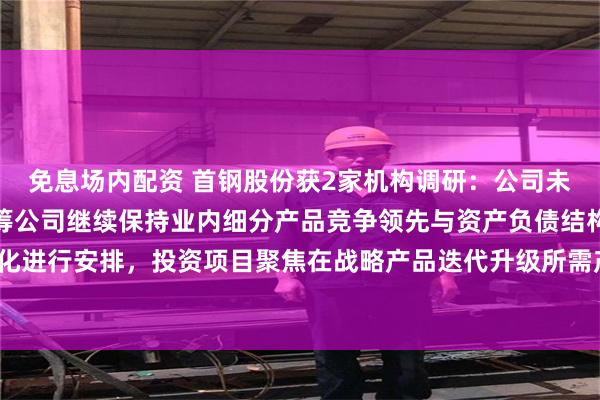 免息场内配资 首钢股份获2家机构调研：公司未来投资支出计划，将统筹公司继续保持业内细分产品竞争领先与资产负债结构持续优化进行安排，投资项目聚焦在战略产品迭代升级所需产线的必要升级改造（附调研问答）