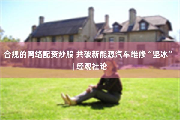 合规的网络配资炒股 共破新能源汽车维修“坚冰” | 经观社论