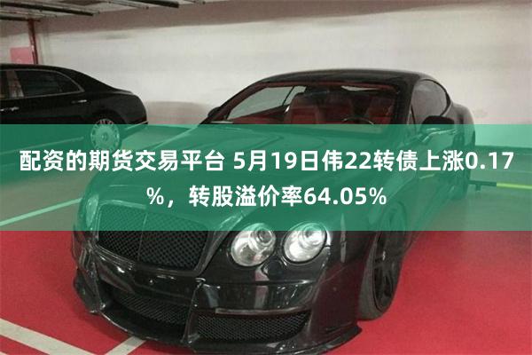 配资的期货交易平台 5月19日伟22转债上涨0.17%，转股溢价率64.05%