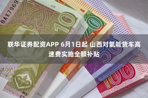 联华证券配资APP 6月1日起 山西对氢能货车高速费实施全额补贴